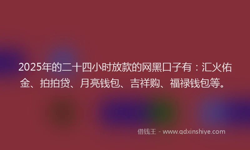 2025年的二十四小时放款的网黑口子有：汇火佑金、拍拍贷、月亮钱包、吉祥购、福禄钱包等。