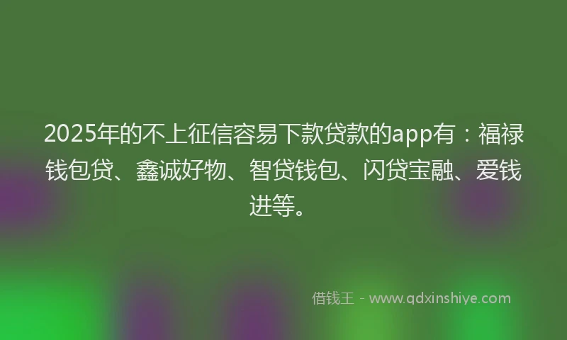 2025年的不上征信容易下款贷款的app有：福禄钱包贷、鑫诚好物、智贷钱包、闪贷宝融、爱钱进等。
