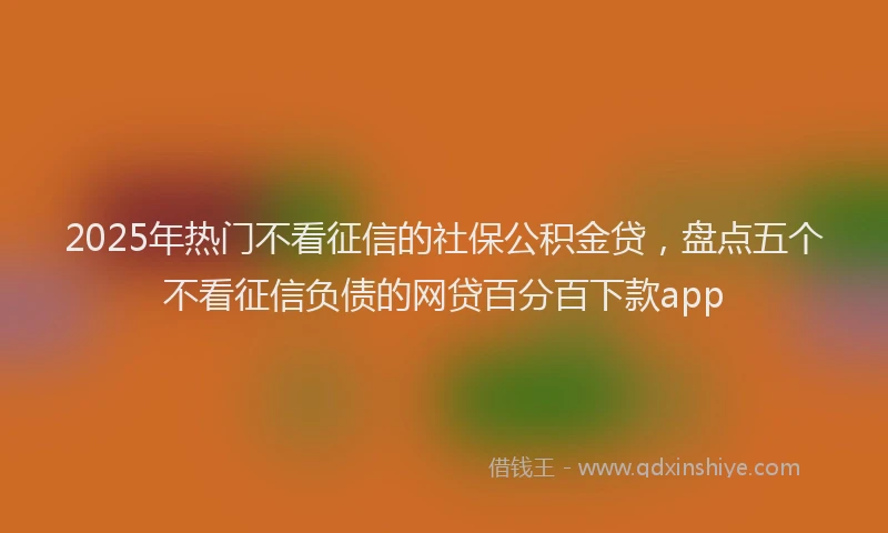 2025年热门不看征信的社保公积金贷，盘点五个不看征信负债的网贷百分百下款app