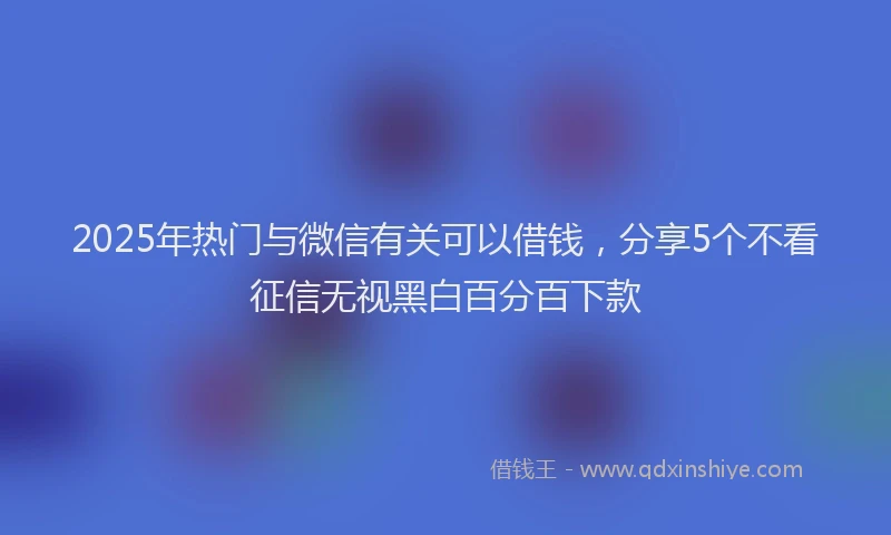 2025年热门与微信有关可以借钱，分享5个不看征信无视黑白百分百下款