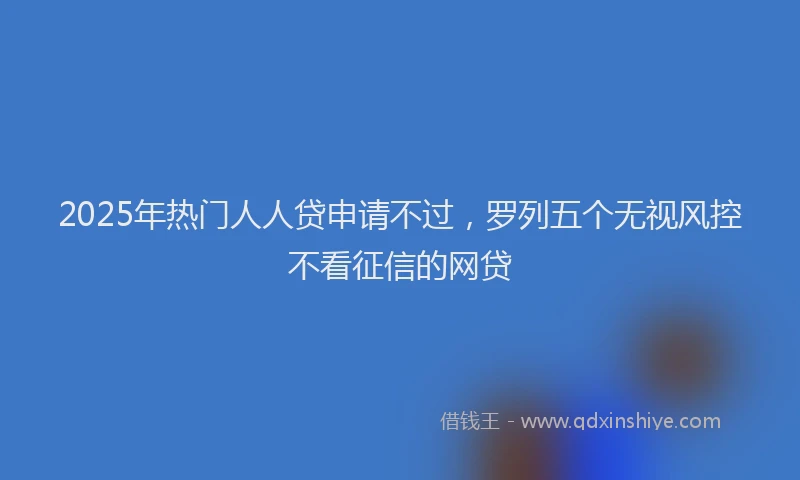 2025年热门人人贷申请不过，罗列五个无视风控不看征信的网贷