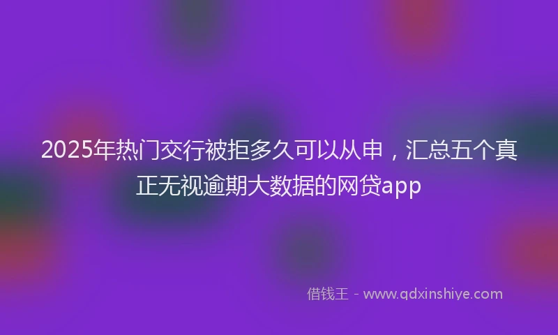 2025年热门交行被拒多久可以从申，汇总五个真正无视逾期大数据的网贷app