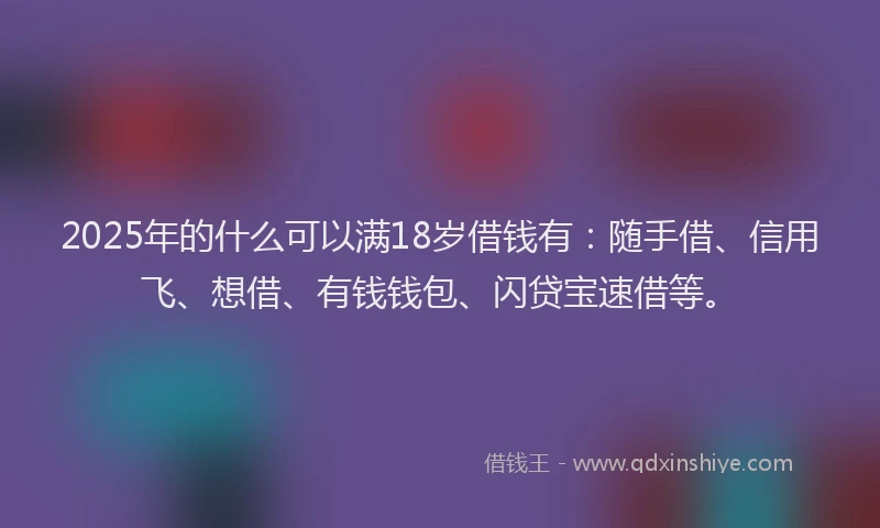 2025年的什么可以满18岁借钱有：随手借、信用飞、想借、有钱钱包、闪贷宝速借等。