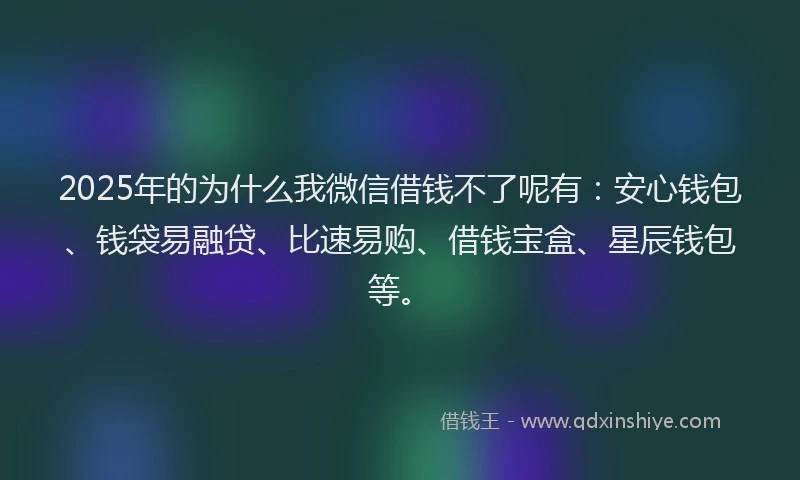 2025年的为什么我微信借钱不了呢有：安心钱包、钱袋易融贷、比速易购、借钱宝盒、星辰钱包等。