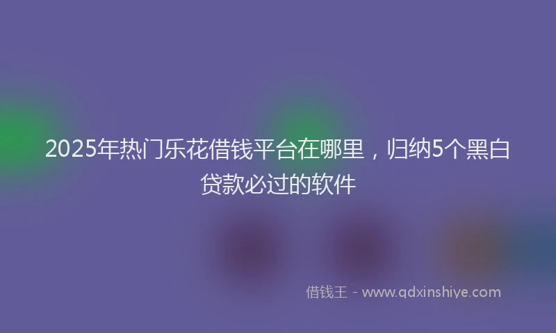 2025年热门乐花借钱平台在哪里，归纳5个黑白贷款必过的软件