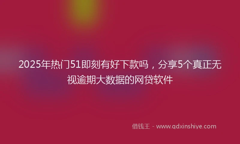 2025年热门51即刻有好下款吗，分享5个真正无视逾期大数据的网贷软件