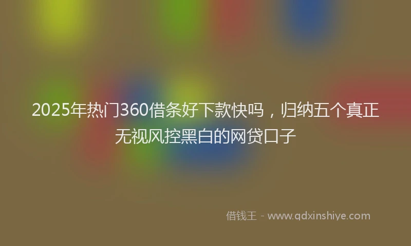 2025年热门360借条好下款快吗，归纳五个真正无视风控黑白的网贷口子
