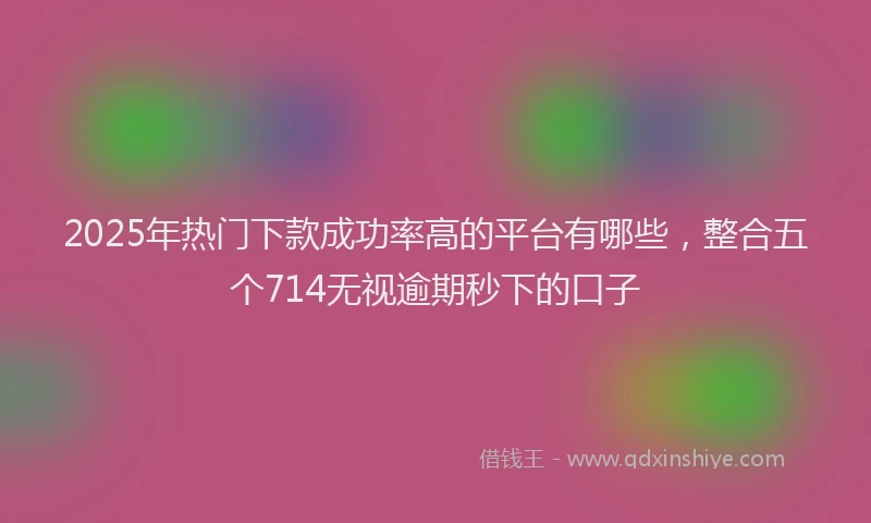 2025年热门下款成功率高的平台有哪些，整合五个714无视逾期秒下的口子