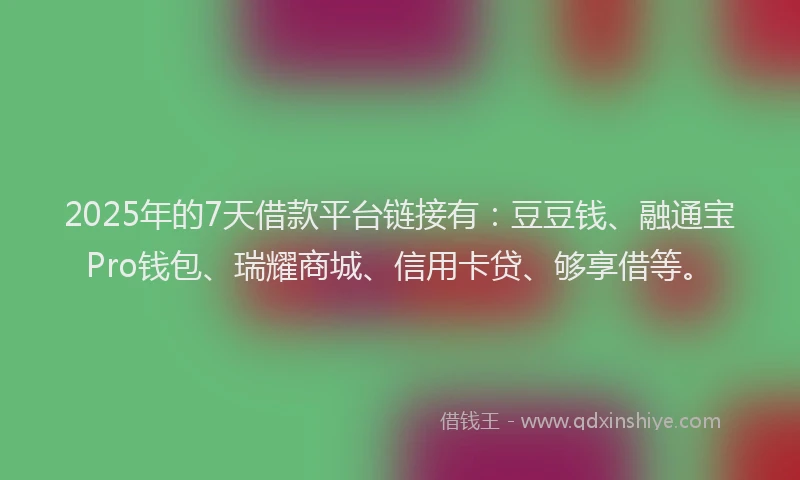 2025年的7天借款平台链接有：豆豆钱、融通宝Pro钱包、瑞耀商城、信用卡贷、够享借等。