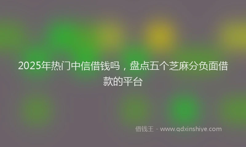 2025年热门中信借钱吗，盘点五个芝麻分负面借款的平台