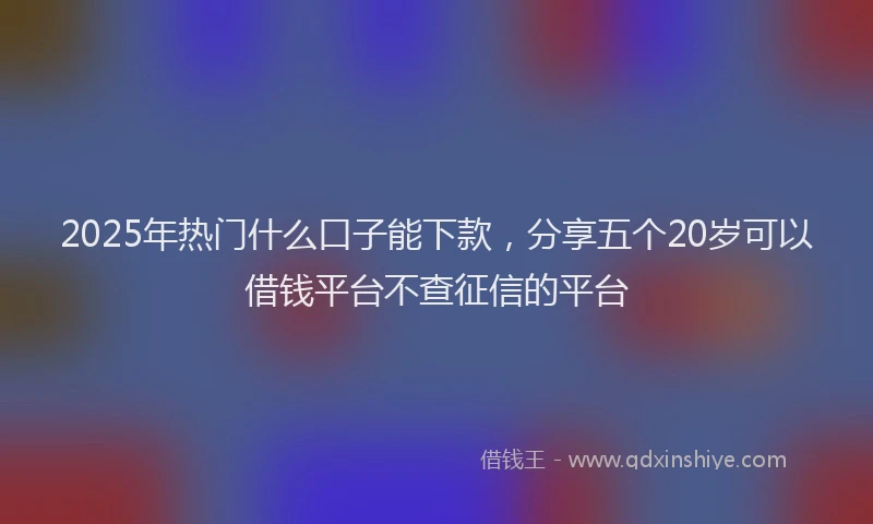 2025年热门什么口子能下款，分享五个20岁可以借钱平台不查征信的平台
