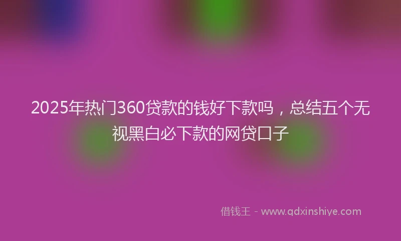2025年热门360贷款的钱好下款吗，总结五个无视黑白必下款的网贷口子