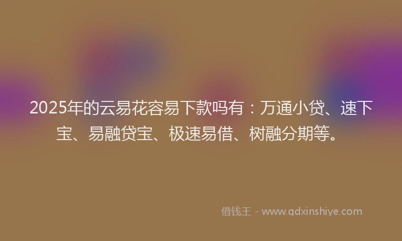 2025年的云易花容易下款吗有：万通小贷、速下宝、易融贷宝、极速易借、树融分期等。