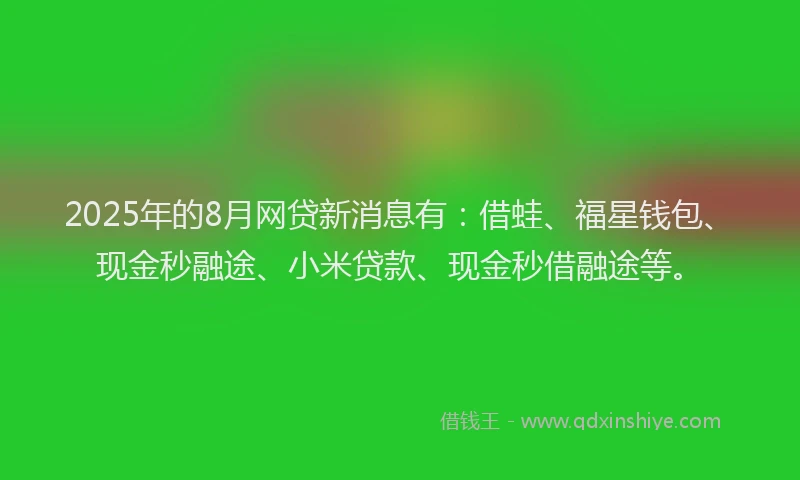 2025年的8月网贷新消息有：借蛙、福星钱包、现金秒融途、小米贷款、现金秒借融途等。