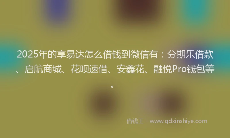 2025年的享易达怎么借钱到微信有：分期乐借款、启航商城、花呗速借、安鑫花、融悦Pro钱包等。
