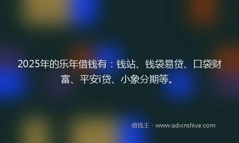 2025年的乐年借钱有：钱站、钱袋易贷、口袋财富、平安i贷、小象分期等。