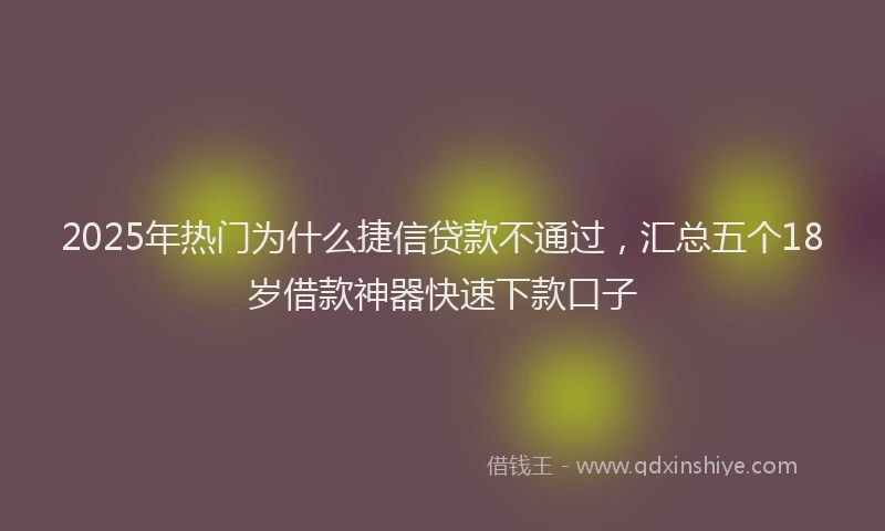 2025年热门为什么捷信贷款不通过，汇总五个18岁借款神器快速下款口子