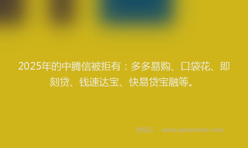 2025年的中腾信被拒有：多多易购、口袋花、即刻贷、钱速达宝、快易贷宝融等。