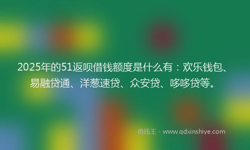 2025年的51返呗借钱额度是什么有：欢乐钱包、易融贷通、洋葱速贷、众安贷、哆哆贷等。