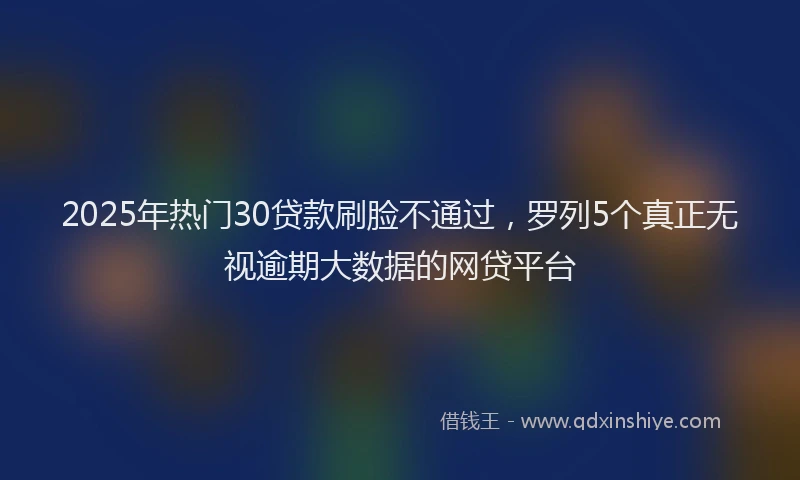 2025年热门30贷款刷脸不通过，罗列5个真正无视逾期大数据的网贷平台