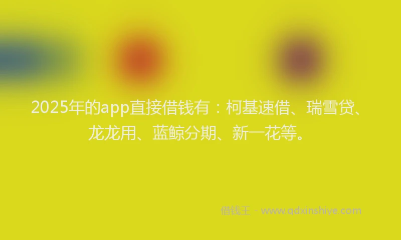 2025年的app直接借钱有：柯基速借、瑞雪贷、龙龙用、蓝鲸分期、新一花等。