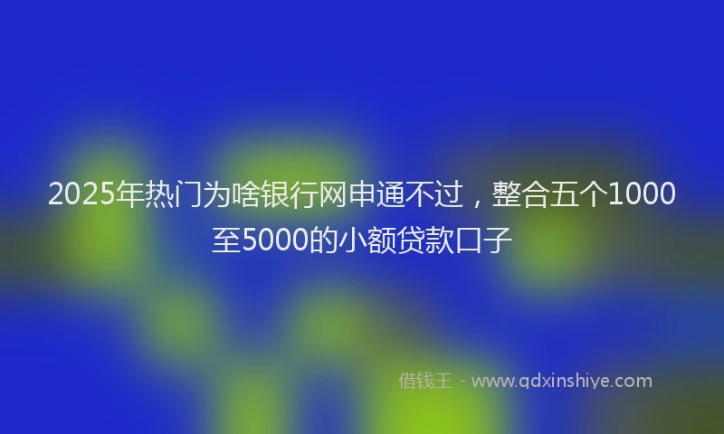 2025年热门为啥银行网申通不过，整合五个1000至5000的小额贷款口子