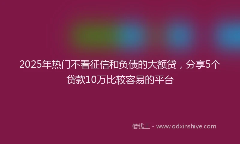 2025年热门不看征信和负债的大额贷，分享5个贷款10万比较容易的平台