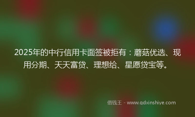 2025年的中行信用卡面签被拒有：蘑菇优选、现用分期、天天富贷、理想给、星愿贷宝等。
