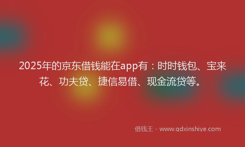 2025年的京东借钱能在app有：时时钱包、宝来花、功夫贷、捷信易借、现金流贷等。