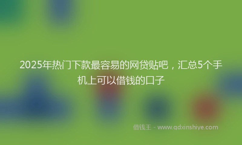 2025年热门下款最容易的网贷贴吧，汇总5个手机上可以借钱的口子