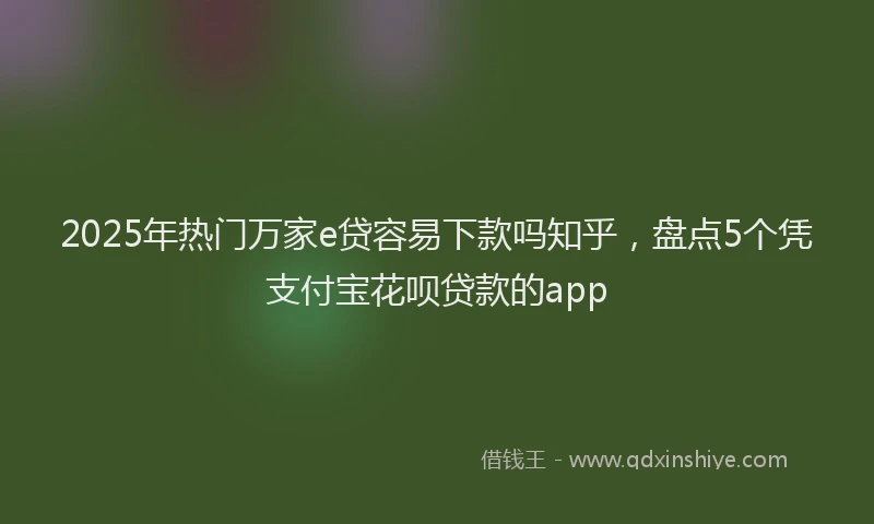 2025年热门万家e贷容易下款吗知乎，盘点5个凭支付宝花呗贷款的app