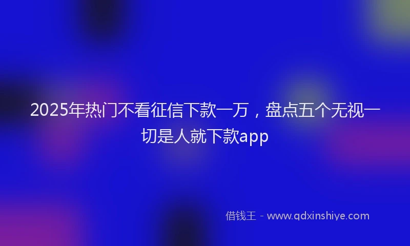 2025年热门不看征信下款一万，盘点五个无视一切是人就下款app