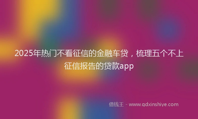 2025年热门不看征信的金融车贷，梳理五个不上征信报告的贷款app