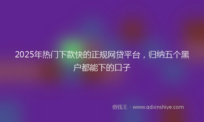 2025年热门下款快的正规网贷平台，归纳五个黑户都能下的口子