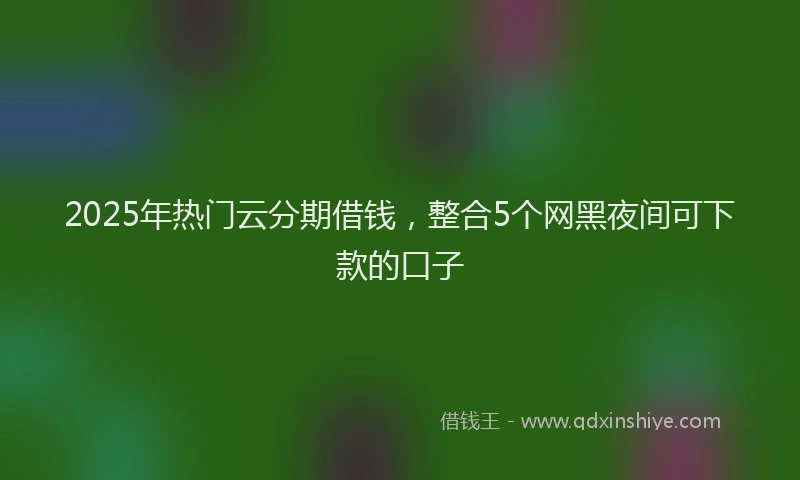 2025年热门云分期借钱，整合5个网黑夜间可下款的口子