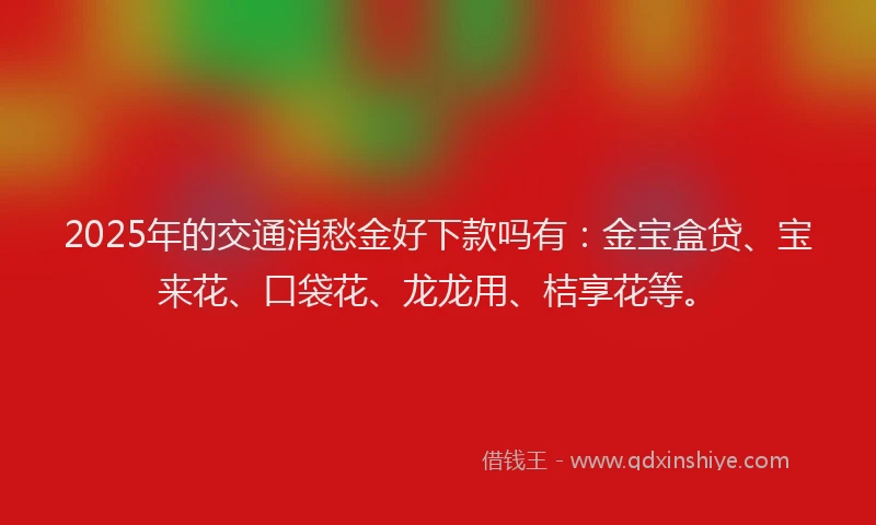 2025年的交通消愁金好下款吗有：金宝盒贷、宝来花、口袋花、龙龙用、桔享花等。