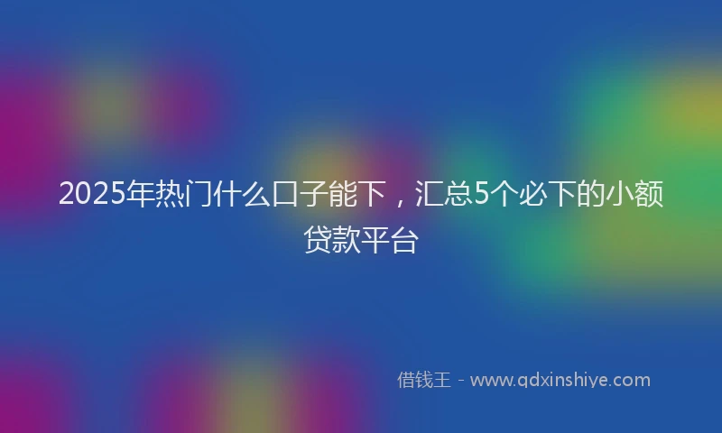 2025年热门什么口子能下，汇总5个必下的小额贷款平台