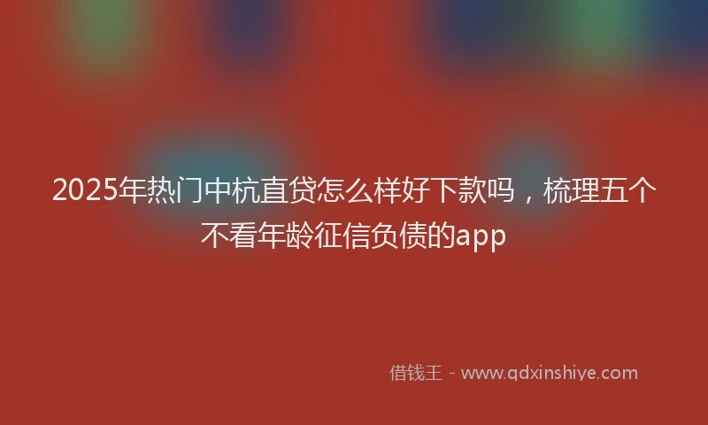 2025年热门中杭直贷怎么样好下款吗，梳理五个不看年龄征信负债的app
