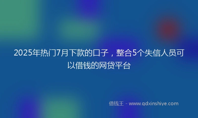 2025年热门7月下款的口子，整合5个失信人员可以借钱的网贷平台