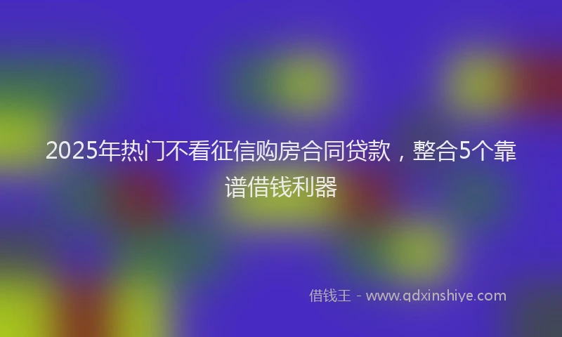 2025年热门不看征信购房合同贷款，整合5个靠谱借钱利器