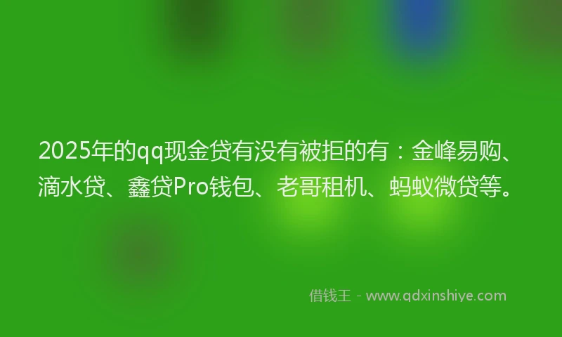 2025年的qq现金贷有没有被拒的有：金峰易购、滴水贷、鑫贷Pro钱包、老哥租机、蚂蚁微贷等。