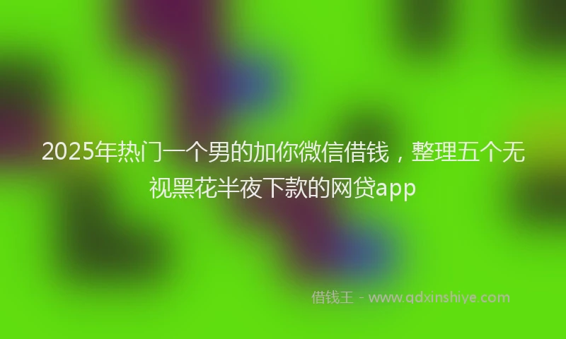 2025年热门一个男的加你微信借钱，整理五个无视黑花半夜下款的网贷app