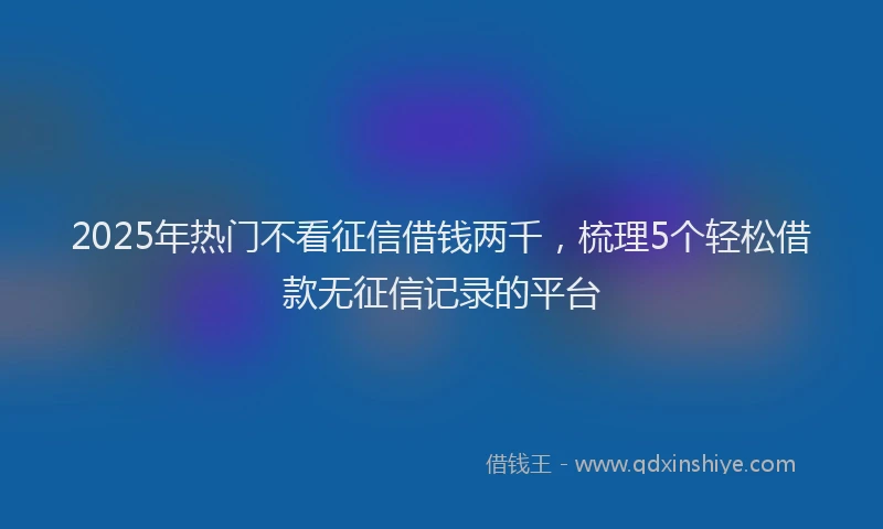 2025年热门不看征信借钱两千，梳理5个轻松借款无征信记录的平台