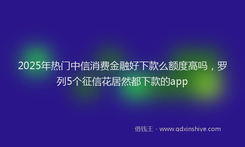 2025年热门中信消费金融好下款么额度高吗，罗列5个征信花居然都下款的app