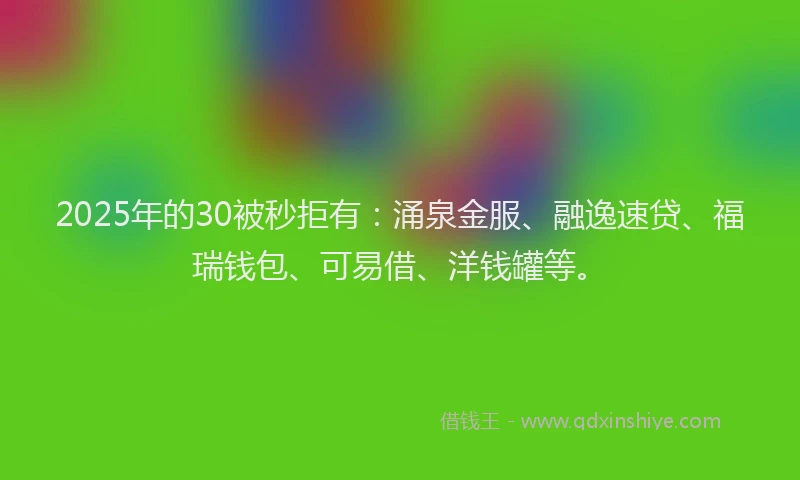 2025年的30被秒拒有：涌泉金服、融逸速贷、福瑞钱包、可易借、洋钱罐等。