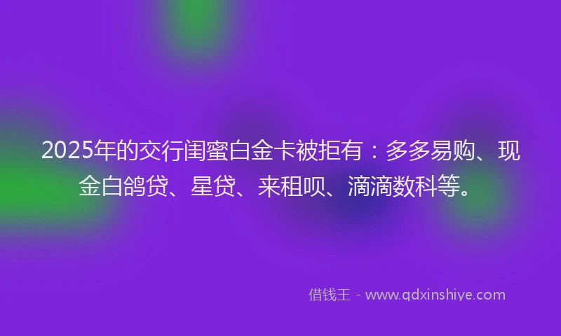 2025年的交行闺蜜白金卡被拒有：多多易购、现金白鸽贷、星贷、来租呗、滴滴数科等。