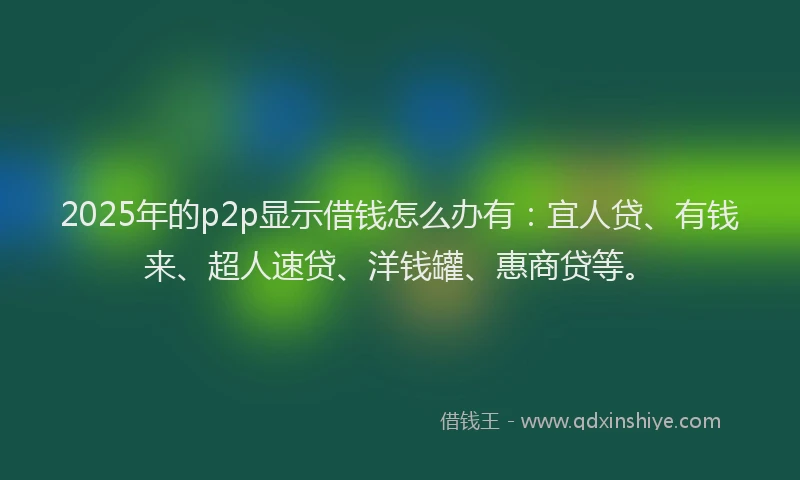 2025年的p2p显示借钱怎么办有：宜人贷、有钱来、超人速贷、洋钱罐、惠商贷等。