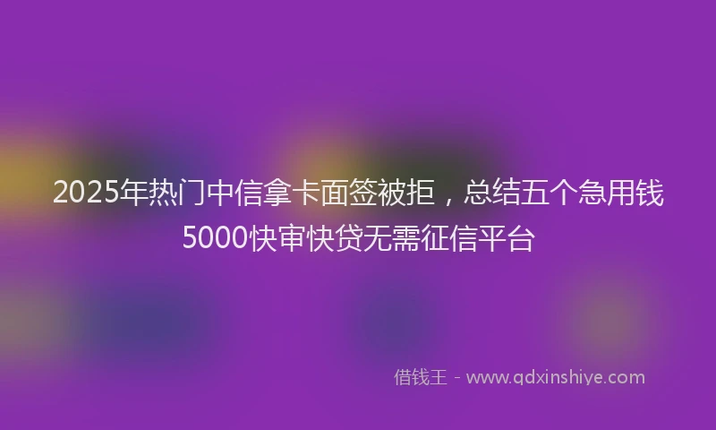 2025年热门中信拿卡面签被拒，总结五个急用钱5000快审快贷无需征信平台