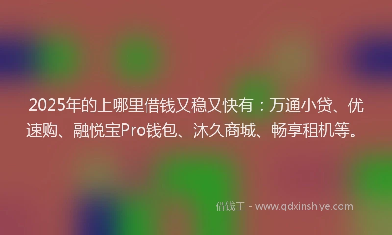 2025年的上哪里借钱又稳又快有：万通小贷、优速购、融悦宝Pro钱包、沐久商城、畅享租机等。