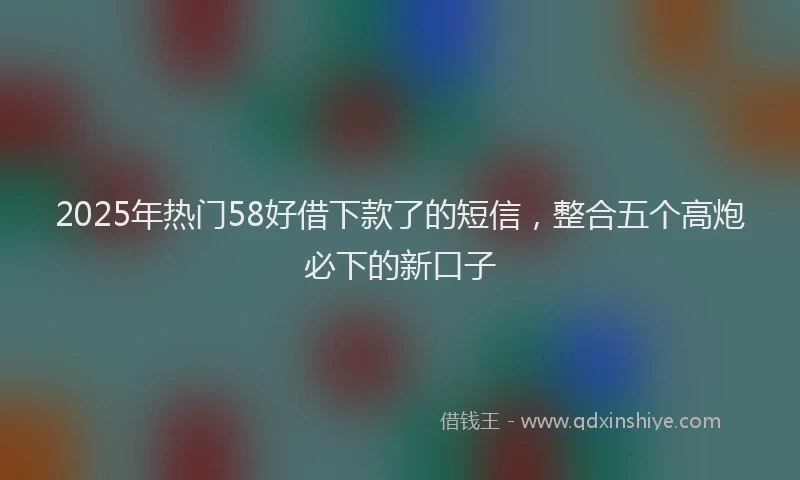 2025年热门58好借下款了的短信，整合五个高炮必下的新口子